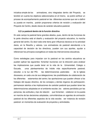 iniciativa simple de los   animadores, sino integradas dentro del Proyecto,       se
tendrán en cuenta los objetivos seleccionados en el mismo, se podrá verificar un
proceso de acompañamiento pastoral en las diferentes acciones que van a definir
su puesta en marcha, podrán proponerse criterios de revisión y evaluación del
Proyecto de Centro, desde claves de carácter educativo-pastoral.

     6.2 La pastoral dentro de la función directiva
En este campo la pastoral tiene grandes aliados, pues, dentro de las funciones de
la parte directiva está el diseño y evaluación del proyecto educativo, la marcha
general del centro. Es decir este ente tiene gran influencia decisiva en la actividad
diaria, en la filosofía y valores. Los animadores de pastoral atendiendo a la
capacidad de decisión de los directivos, pueden con sus aportes, ayudar a
referenciar los principios evangélicos en todas las intervenciones educativas.


Como estrategias para impactar con la pastoral en los centros educativos se
pueden aplicar las siguientes: fomentar reuniones con la dirección para analizar
las implicaciones que puede tener en la vida de la          Universidad, Colegio o
Escuela,     unos planteamientos de índole más específicamente pastoral;
estudiar, a la luz del PEI,     las determinaciones pastorales         de la Iglesia
diocesana, en cada una de sus delegaciones; las posibilidades de colaboración de
los diferentes   estamentos del centro; las aportaciones que pueden ofrecer a los
trabajos del equipo directivo, de los consejos y demás órganos de participación;
permanecer atentos a las implicaciones de carácter pastoral que pueden tener las
determinaciones adoptadas en el ambiente escolar, los valores percibidos por las
personas, las actitudes y tipo de relación   que fomentan; colaborar en la puesta
en marcha de las decisiones adoptadas, coinvirtiéndose en agentes de animación
pastoral de los diferentes aspectos de la vida escolar, ser instancia de revisión
pastoral en momentos de evaluación de proyectos y actividades.




    65
 