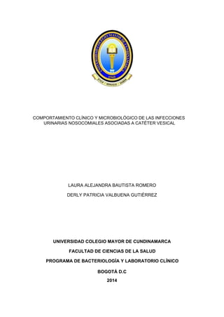 COMPORTAMIENTO CLÍNICO Y MICROBIOLÓGICO DE LAS INFECCIONES
URINARIAS NOSOCOMIALES ASOCIADAS A CATÉTER VESICAL
LAURA ALEJANDRA BAUTISTA ROMERO
DERLY PATRICIA VALBUENA GUTIÉRREZ
UNIVERSIDAD COLEGIO MAYOR DE CUNDINAMARCA
FACULTAD DE CIENCIAS DE LA SALUD
PROGRAMA DE BACTERIOLOGÍA Y LABORATORIO CLÍNICO
BOGOTÁ D.C
2014
 