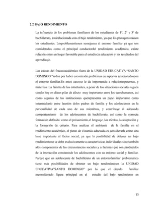 2.2 BAJO RENDIMIENTO
La influencia de los problemas familiares de los estudiantes de 1°, 2° y 3° de
bachillerato, estárelacionada con el bajo rendimiento, ya que los protagonistasson
los estudiantes. Losproblemastienen semejanza al entorno familiar ya que son
consideradas como el principal conductordel rendimiento académico, existe
relación entre un hogar favorable para el estudio,la educación y los resultados del
aprendizaje.
Las causas del fracasoacadémico fuera de la UNIDAD EDUCATIVA “SANTO
DOMINGO “sedan por haber encontrado problemas en aspectos relacionadoscon
el entorno familiar.En estos casosse le da importancia a relacionespaternas, y
maternas. La familia de los estudiantes, a pesar de los situaciones sociales siguen
siendo hoy en díaun pilar de afecto muy importante entre los sereshumanos, así
como algunas de las instituciones querepresenta un papel importante como
intermediario entre launión delos padres de familia y los adolescentes en la
personalidad de cada uno de sus miembros, y contribuye al adecuado
comportamiento de los adolescentes de bachillerato, así como la correcta
formación definida: como el pensamiento,el lenguaje, los afectos, la adaptación y
la formación de criterio. Para analizar el ambiente de la familia en el
rendimiento académico, el punto de vistamás adecuada es considerarla como una
base importante al factor social, ya que la posibilidad de obtener un bajo
rendimientono se debe exclusivamente a características individuales sino también
alos componentes de las circunstancias sociales y a factores que son producidos
de la interacción constantede los adolescentes con su entorno social y familiar.
Parece que un adolescente de bachillerato de un entornofamiliar problemático
tiene más posibilidades de obtener un bajo rendimientoen la UNIDAD
EDUCATIVA”SANTO DOMINGO” por lo que el círculo familiar
esconsiderado figura principal en el estudio del bajo rendimiento en
13
 