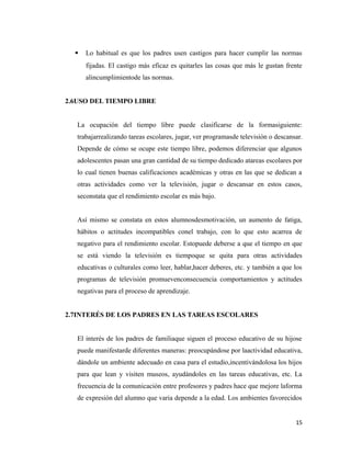  Lo habitual es que los padres usen castigos para hacer cumplir las normas
fijadas. El castigo más eficaz es quitarles las cosas que más le gustan frente
alincumplimientode las normas.
2.6USO DEL TIEMPO LIBRE
La ocupación del tiempo libre puede clasificarse de la formasiguiente:
trabajarrealizando tareas escolares, jugar, ver programasde televisión o descansar.
Depende de cómo se ocupe este tiempo libre, podemos diferenciar que algunos
adolescentes pasan una gran cantidad de su tiempo dedicado atareas escolares por
lo cual tienen buenas calificaciones académicas y otras en las que se dedican a
otras actividades como ver la televisión, jugar o descansar en estos casos,
seconstata que el rendimiento escolar es más bajo.
Así mismo se constata en estos alumnosdesmotivación, un aumento de fatiga,
hábitos o actitudes incompatibles conel trabajo, con lo que esto acarrea de
negativo para el rendimiento escolar. Estopuede deberse a que el tiempo en que
se está viendo la televisión es tiempoque se quita para otras actividades
educativas o culturales como leer, hablar,hacer deberes, etc. y también a que los
programas de televisión promuevenconsecuencia comportamientos y actitudes
negativas para el proceso de aprendizaje.
2.7INTERÉS DE LOS PADRES EN LAS TAREAS ESCOLARES
El interés de los padres de familiaque siguen el proceso educativo de su hijose
puede manifestarde diferentes maneras: preocupándose por laactividad educativa,
dándole un ambiente adecuado en casa para el estudio,incentivándolosa los hijos
para que lean y visiten museos, ayudándoles en las tareas educativas, etc. La
frecuencia de la comunicación entre profesores y padres hace que mejore laforma
de expresión del alumno que varia depende a la edad. Los ambientes favorecidos
15
 