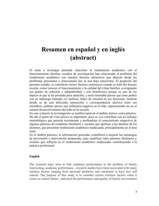 Resumen en español y en inglés
(abstract)
El tema a investigar pretende relacionar el rendimiento académico con el
funcionamiento familiar, estudios de investigación han relacionado el problema del
rendimiento académico con muchos factores intrínsecos que abarcan desde los
problemas personales y emocionales has ta una baja autoestima. El propósito del
presente estudio, es considerar ciertos factores extrínsecos cuando se trata del fracaso
escolar, como conocer el funcionamiento y la calidad del clima familiar, averiguando
sus grados de cohesión y adaptabilidad, s ería beneficioso porque es uno de los
tópicos al que se ha prestado poca atención, y sería razonable pensar que unos padres
con un liderazgo limitado y/o ineficaz, faltos de claridad en sus funciones, familias
donde se da una deficiente interacción y correspondencia afectiva entre sus
miembros, podrían ejercer una influencia negativa en el niño, repercutiendo así en el
normal desenvolvimiento del niño en la escuela.
En este contexto la investigación se justifica tanta en el ámbito teórico como práctico.
De sde el punto de vista teórico es importante, pues se va a contribuir con un enfoque
metodológico que permita incrementar y profundizar el conocimiento respectivo de
algunos patrones de conductas familiares y sociales que tipifican a las familias de los
alumnos, que presentan rendimiento académico inadecuado, principalmente en el área
rural.
En el ámbito práctico, la información generada, contribuirá a mejorar las estrategias
de prevención e intervención propuestas, para modificar tales patrones familiares y
sociales que influyen en el rendimiento académico inadecuado, contribuyendo a la
práctica profesional.
English
The research topic aims to link academic performance to the problem of family
functioning, academic performance , research studies have been associated with many
intrinsic factors ranging from personal problems and emotional ta have low self
esteem. The purpose of this study is to consider certain extrinsic factors when it
comes to school failure , and meet the performance and quality of family environment
3
 