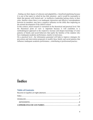 , finding out their degree of cohesion and adaptability, s beneficial pipelining because
it is one of the topics to which he has little attention , and it would be reasonable to
think that parents with limited and / or ineffective leadership lacking clarity in their
roles, families where there is an inadequate interaction and affective correspondence
between its members, may have a negative influence on the child, thus impacting on
the normal development of the child in school.
In this context, much research is warranted on the theoretical and practical level. Sde
the theoretical point of view is important because it will contribute to a
methodological approach to the respective increase and deepen knowledge of some
patterns of family and social behaviors that typify the families of the students who
have inadequate academic performance, mainly in rural areas .
On a practical level , the information generated will help to improve strategies for
prevention and intervention proposals to modify these family and social patterns that
influence inadequate academic performance , contributing to professional practice .
Índice
Table of Contents
Resumen en español y en inglés (abstract)..............................................................................3
Índice.......................................................................................................................................5
Introducción.............................................................................................................................7
ANTECEDENTES....................................................................................................................8
2.10PROBLEMAS DE LOS PADRES................................................................................22
4
 