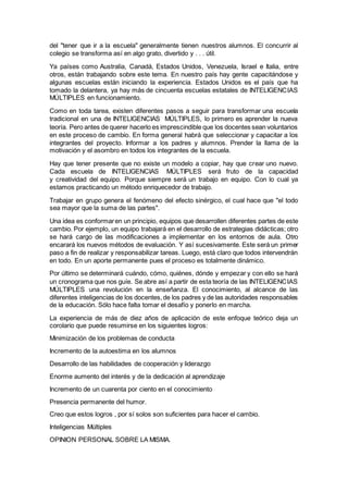del "tener que ir a la escuela" generalmente tienen nuestros alumnos. El concurrir al
colegio se transforma así en algo grato, divertido y . . . útil.
Ya países como Australia, Canadá, Estados Unidos, Venezuela, Israel e Italia, entre
otros, están trabajando sobre este tema. En nuestro país hay gente capacitándose y
algunas escuelas están iniciando la experiencia. Estados Unidos es el país que ha
tomado la delantera, ya hay más de cincuenta escuelas estatales de INTELIGENCIAS
MÚLTIPLES en funcionamiento.
Como en toda tarea, existen diferentes pasos a seguir para transformar una escuela
tradicional en una de INTELIGENCIAS MÚLTIPLES, lo primero es aprender la nueva
teoría. Pero antes de querer hacerlo es imprescindible que los docentes sean voluntarios
en este proceso de cambio. En forma general habrá que seleccionar y capacitar a los
integrantes del proyecto. Informar a los padres y alumnos. Prender la llama de la
motivación y el asombro en todos los integrantes de la escuela.
Hay que tener presente que no existe un modelo a copiar, hay que crear uno nuevo.
Cada escuela de INTELIGENCIAS MÚLTIPLES será fruto de la capacidad
y creatividad del equipo. Porque siempre será un trabajo en equipo. Con lo cual ya
estamos practicando un método enriquecedor de trabajo.
Trabajar en grupo genera el fenómeno del efecto sinérgico, el cual hace que "el todo
sea mayor que la suma de las partes".
Una idea es conformaren un principio, equipos que desarrollen diferentes partes de este
cambio. Por ejemplo, un equipo trabajará en el desarrollo de estrategias didácticas; otro
se hará cargo de las modificaciones a implementar en los entornos de aula. Otro
encarará los nuevos métodos de evaluación. Y así sucesivamente. Este será un primer
paso a fin de realizar y responsabilizar tareas. Luego, está claro que todos intervendrán
en todo. En un aporte permanente pues el proceso es totalmente dinámico.
Por último se determinará cuándo, cómo, quiénes, dónde y empezar y con ello se hará
un cronograma que nos guíe. Se abre así a partir de esta teoría de las INTELIGENCIAS
MÚLTIPLES una revolución en la enseñanza. El conocimiento, al alcance de las
diferentes inteligencias de los docentes,de los padres y de las autoridades responsables
de la educación. Sólo hace falta tomar el desafío y ponerlo en marcha.
La experiencia de más de diez años de aplicación de este enfoque teórico deja un
corolario que puede resumirse en los siguientes logros:
Minimización de los problemas de conducta
Incremento de la autoestima en los alumnos
Desarrollo de las habilidades de cooperación y liderazgo
Enorme aumento del interés y de la dedicación al aprendizaje
Incremento de un cuarenta por ciento en el conocimiento
Presencia permanente del humor.
Creo que estos logros , por sí solos son suficientes para hacer el cambio.
Inteligencias Múltiples
OPINION PERSONAL SOBRE LA MISMA.
 