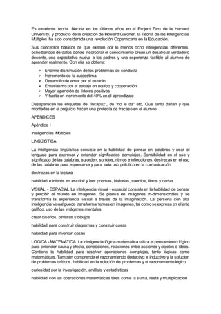 Es excelente teoría. Nacida en los últimos años en el Project Zero de la Harvard
University, y producto de la creación de Howard Gardner, la Teoría de las Inteligencias
Múltiples ha sido considerada una revolución Copernicana en la Educación.
Sus conceptos básicos de que existen por lo menos ocho inteligencias diferentes,
ocho bancos de datos donde incorporar el conocimiento crean un desafío al verdadero
docente, una expectativa nueva a los padres y una esperanza factible al alumno de
aprender realmente. Con ella se obtiene:
 Enorme disminución de los problemas de conducta
 Incremento de la autoestima
 Desarrollo de amor por el estudio
 Entusiasmo por el trabajo en equipo y cooperación
 Mayor aparición de líderes positivos
 Y hasta un incremento del 40% en el aprendizaje
Desaparecen las etiquetas de "incapaz", de "no le da" etc. Que tanto dañan y que
montadas en el prejuicio hacen una profecía de fracaso en el alumno
APENDICES
Apéndice I
Inteligencias Múltiples
LINGÜISTICA
La inteligencia lingüística consiste en la habilidad de pensar en palabras y usar el
lenguaje para expresar y entender significados complejos. Sensibilidad en el uso y
significado de las palabras, su orden, sonidos, ritmos e inflecciones. destrezas en el uso
de las palabras para expresarse y para todo uso práctico en la comunicación
destrezas en la lectura
habilidad e interés en escribir y leer poemas, historias, cuentos, libros y cartas
VISUAL - ESPACIAL La inteligencia visual - espacial consiste en la habilidad de pensar
y percibir el mundo en imágenes. Se piensa en imágenes tri-dimensionales y se
transforma la experiencia visual a través de la imaginación. La persona con alta
inteligencia visual puede transformartemas en imágenes, tal comose expresa en el arte
gráfico. uso de las imágenes mentales
crear diseños, pinturas y dibujos
habilidad para construir diagramas y construir cosas
habilidad para inventar cosas
LOGICA - MATEMATICA La inteligencia lógica-matemática utiliza el pensamiento lógico
para entender causa y efecto, conecciones, relaciones entre acciones y objetos e ideas.
Contiene la habilidad para resolver operaciones complejas, tanto lógicas como
matemáticas. También comprende el razonamiendo deductivo e inductivo y la solución
de problemas críticos. habilidad en la solución de problemas y el razonamiento lógico
curiosidad por la investigación, análisis y estadísticas
habilidad con las operaciones matemáticas tales come la suma, resta y multiplicación
 