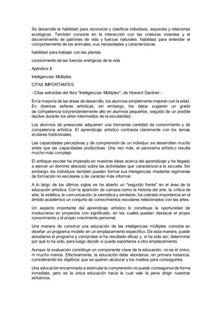 Se desarrolla la habilidad para reconocer y clasificar individuos, especies y relaciones
ecológicas. También consiste en la interacción con las criaturas vivientes y el
discernimiento de patrones de vida y fuerzas naturales. habilidad para entender el
comportamiento de los animales, sus necesidades y características
habilidad para trabajar con las plantas
conocimiento de las fuerzas enérgicas de la vida
Apéndice II
Inteligencias Múltiples
CITAS IMPORTANTES
- Citas extraídas del libro "Inteligencias Múltiples", de Howard Gardner -
En la mayoría de las áreas de desarrollo, los alumnos simplemente mejoran con la edad.
En diversas esferas artísticas, sin embargo, los datos sugieren un grado
de competencia sorprendentemente alto en alumnos pequeños, seguido de un posible
declive durante los años intermedios de la escolaridad.
Los alumnos de preescolar adquieren una tremenda cantidad de conocimiento y de
competencia artística. El aprendizaje artístico contrasta claramente con los temas
ecolares tradicionales.
Las capacidades perceptivas y de comprensión de un individuo se desarrollan mucho
antes que las capacidades productivas. Una vez más, el panorama artístico resulta
mucho más complejo.
El enfoque escolar ha imperado en nuestras ideas acerca del aprendizaje y ha llegado
a ejercer un dominio absoluto sobre las actividades que caracterizan a la escuela. Sin
embargo, los individuos también pueden formar sus inteligencias mediante regímenes
de formación no escolares o de carácter más informal.
A lo largo de los útlimos siglos se ha abierto un "segundo frente" en el área de la
educación artística. Con la aparición de campos como la historia del arte, la crítica de
arte, la estética, la comunicación, la semiótica y similares, ha cobrado importancia en el
ámbito académico un conjunto de conocimientos escolares relacionados con las artes.
Un aspecto importante del aprendizaje artístico lo constituye la oportunidad de
involucrarse en proyectos con significado, en los cuales puedan destacar el propio
conocimiento y el propio crecimiento personal.
Una manera de construir una educación de las inteligencias múltiples consiste en
diseñar un programa modelo en un emplazamiento específico. De esta manera, puede
estudiarse el programa y comprobar si ha resultado eficaz y, si ha sido así, determinar
por qué lo ha sido, para luego decidir si puede exportarse a otro emplazamiento.
Aunque la evaluación constituye un componente clave de la educación, no es el único,
ni mucho menos. Efectivamente, la educación debe abordarse, en primera instancia,
considerando los objetivos que se quieren alcanzar y los medios para conseguirlos.
Una educación encaminada a estimular la comprensión no puede conseguirse de forma
inmediata, pero es la única educación hacia la cual vale la pena dirigir nuestros
esfuerzos.
 