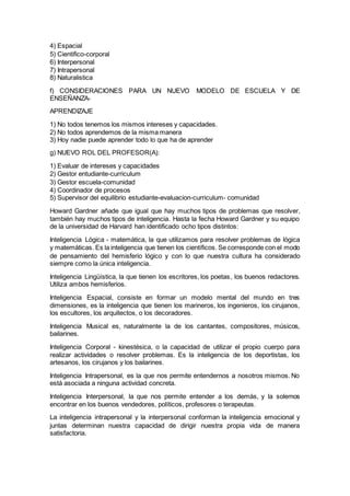 4) Espacial
5) Cientifico-corporal
6) Interpersonal
7) Intrapersonal
8) Naturalistica
f) CONSIDERACIONES PARA UN NUEVO MODELO DE ESCUELA Y DE
ENSEÑANZA-
APRENDIZAJE
1) No todos tenemos los mismos intereses y capacidades.
2) No todos aprendemos de la misma manera
3) Hoy nadie puede aprender todo lo que ha de aprender
g) NUEVO ROL DEL PROFESOR(A):
1) Evaluar de intereses y capacidades
2) Gestor entudiante-curriculum
3) Gestor escuela-comunidad
4) Coordinador de procesos
5) Supervisor del equilibrio estudiante-evaluacion-curriculum- comunidad
Howard Gardner añade que igual que hay muchos tipos de problemas que resolver,
también hay muchos tipos de inteligencia. Hasta la fecha Howard Gardner y su equipo
de la universidad de Harvard han identificado ocho tipos distintos:
Inteligencia Lógica - matemática, la que utilizamos para resolver problemas de lógica
y matemáticas. Es la inteligencia que tienen los científicos. Se corresponde con el modo
de pensamiento del hemisferio lógico y con lo que nuestra cultura ha considerado
siempre como la única inteligencia.
Inteligencia Lingüística, la que tienen los escritores, los poetas, los buenos redactores.
Utiliza ambos hemisferios.
Inteligencia Espacial, consiste en formar un modelo mental del mundo en tres
dimensiones, es la inteligencia que tienen los marineros, los ingenieros, los cirujanos,
los escultores, los arquitectos, o los decoradores.
Inteligencia Musical es, naturalmente la de los cantantes, compositores, músicos,
bailarines.
Inteligencia Corporal - kinestésica, o la capacidad de utilizar el propio cuerpo para
realizar actividades o resolver problemas. Es la inteligencia de los deportistas, los
artesanos, los cirujanos y los bailarines.
Inteligencia Intrapersonal, es la que nos permite entendernos a nosotros mismos. No
está asociada a ninguna actividad concreta.
Inteligencia Interpersonal, la que nos permite entender a los demás, y la solemos
encontrar en los buenos vendedores, políticos, profesores o terapeutas.
La inteligencia intrapersonal y la interpersonal conforman la inteligencia emocional y
juntas determinan nuestra capacidad de dirigir nuestra propia vida de manera
satisfactoria.
 