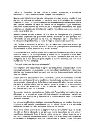 Inteligencia Naturalista, la que utilizamos cuando observamos y estudiamos
la naturaleza. Es la que demuestran los biólogos o los herbolarios.
Naturalmente todos tenemos las ocho inteligencias en mayor o menor medida. Al igual
que con los estilos de aprendizaje no hay tipos puros y si los hubiera les resultaría
imposible funcionar. Un ingeniero necesita una inteligencia espacial bien desarrollada,
pero también necesita de todas las demás, de la inteligencia lógico matemática
para poder realizar cálculos de estructuras, de la inteligencia interpersonal para poder
presentar sus proyectos, de la inteligencia corporal - kinestésica para poder conducir su
coche hasta la obra, etc.
Howard Gardner enfatiza el hecho de que todas las inteligencias son igualmente
importantes. El problema es que nuestro sistema escolar no las trata por igual y ha
entronizado las dos primeras de la lista, (la inteligencia lógico - matemática y
la inteligencia lingüística) hasta el punto de negar la existencia de las demás.
Para Gardner es evidente que, sabiendo lo que sabemos sobre estilos de aprendizaje,
tipos de inteligencia y estilos de enseñanza es absurdo que sigamos insistiendo en que
todos nuestros alumnos aprendan de la misma manera.
La misma materia se puede presentar de formas muy diversas que permitan al alumno
asimilarla partiendo de sus capacidades y aprovechando sus puntos fuertes. Pero,
además, tenemos que plantearnos si una educación centrada en sólo dos tipos de
inteligencia es la más adecuada para preparar a nuestros alumnos para vivir en un
mundo cada vez más complejo.
¿Pero, qué es eso que llamamos Inteligencia ?
No siempre los primeros puntajes de egreso de la facultad se correlacionaban con los
mejores profesionales. Los evaluados con los promedios mas altos tienen más puertas
abiertas, pero no es garantía de que luego en el ejercicio de su conocimiento, realmente
sean los mejores.
Existen personas destacadas en todo, o casi todo, lucidas, muy valoradas en ciertas
áreas, pero con bajo rendimiento académico. Son individuos absolutamente normales,
bien adaptados y hasta felices, de familias armónicas y equilibradas, chicos entusiastas,
con ideas y objetivos claros quienes parecen perder la motivación al incorporarse a
los procesos de enseñanza y de aprendizaje. No lograban engranar en
esa mecánicapropuesta por la escuela.
Se conocen casos de estudiantes que habían sido "etiquetados" como alumnos con
dificultades en el aprendizaje o con déficit de atención los cuales eran sometidos a
tratamiento con medicación y fundamental y lamentablemente eran considerados
"enfermos mentales".
Los logros eran obtenidos a través de costosos esfuerzos que los alejaban de manera
inconsciente del estudio produciéndose así un círculo vicioso y una asociación
equivocada de aprender- dolor y por ende un rechazo al estudio.
Hasta ahora hemos supuesto que la cognición humana era unitaria y que era posible
describir en forma adecuada a las personas como poseedoras de una única y
cuantificable inteligencia. Pues la buena noticia es que en realidad tenemos por lo
menos ocho inteligencias diferentes cuantificadas por parámetros cuyo cumplimientoles
da tal definición. Por ejemplo: tener una localización en el cerebro, poseer un sistema
 