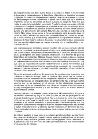 de cualquier escolar para darse cuenta de que la escuela no le dedica el mismo tiempo
a desarrollar la inteligencia corporal -kinestésica y la inteligencia lingüística, por poner
un ejemplo. En cuanto a la inteligencia emocional (la capacidad de entender y controlar
las emociones) la escuela simplemente la ignora. No es tanto que no la considere
importante, es que su aprendizaje se da por supuesto. El colegio no hace más que
reflejar la visión de la sociedad en su conjunto. A nadie le extraña que un alumno tenga
que hacer muchos ejercicios para aprender a resolver ecuaciones, sin embargo, no nos
planteamos la necesidad de adiestrar a nuestros alumnos en como prestar atención
durante una conversación, por ejemplo. Naturalmente, además, no sabemos como
hacerlo. Mejor dicho, porque nunca lo hemos considerado parte de nuestra tarea no
hemos aprendido a hacerlo. Lo que se está planteando ahora por primera vez es que,
de la misma manera que practicamos y desarrollamos la capacidad de escribir o la
capacidad de hacer deporte podemos desarrollar y practicar el conjunto de capacidades
que nos permiten relacionarnos de manera adecuada con el mundo exterior y con
nosotros mismos.
Las empresas cuando contratan a alguien no piden sólo un buen currículo, además
buscan un conjunto de características psicológicas como son la capacidad de llevarse
bien con los colegas, la capacidad de resolver conflictos, la capacidad de comunicarse,
etc. El que tengamos o no esas cualidades o habilidades va a depender del grado de
desarrollo de las Inteligencias Múltiples. Cuando hacemos un examen de poco nos sirve
saber las respuestas si nos ponemos tan nerviosos que no somos capaces de contestar
las preguntas adecuadamente. Naturalmente tampoco es suficiente estar tranquilo, hay
que saber las respuestas del examen y saber mantener la calma. Pero mientras que
normalmente pasamos mucho tiempo aprendiendo (y enseñando) las respuestas del
examen no solemos dedicarle ni un minuto a aprender (o enseñar) cómo controlar los
nervios o cómo calmarlos.
Sin embargo cuando analizamos los programas de enseñanza que impartimos que
obligamos a nuestros alumnos seguir a nuestros hijos vemos que se limitan a
concentrarse en el predominio de las inteligencias lingüística y matemática dando
mínima importancia a las otras posibilidades del conocimiento. Aquí el por qué muchos
alumnos que no se destacan en el dominio de las inteligencias académicas
tradicionales, no tienen reconocimiento y se diluye así su aporte al ámbito cultural y
social y hasta pensamos de ellos que han fracasado, cuando en realidad estamos
suprimiendo sus talentos.
Hemos podido escuchara algunos profesores expresar "Mi materia es filtro". En general
se refieren a matemática y lengua. Lo dicen y lo peor, tal vez, es que lo piensan. Se
privilegia de esta manera una visión cultural. Hoy es la técnica. Así como ayer en época
de Mozart, en una Europa en que florecían las artes en general, mecenas adinerados
sostenían a los artistas reforzando la jerarquización y desarrollo de las que hoy
conocemos y denominamos inteligencia musical e inteligencia espacial de esta manera
la cultura imperante favorece y valoriza a algunas inteligencias en detrimento de otras.
Crecen así intelectos de parcial desarrollo que de otra manera podrían ser mucho más
completos.
Es evidente que tanto el hogar como la escuela son, por el momento en que intervienen
y su capacidad de interactuar, los responsables regios de la educación de los alumnos.
Los medios son poderosos sugerentes, manipuladores gigantes con uso abusivo de los
subjetivemas, pero es el feed- back del padre y del maestro lo que más incidencia tiene
en el desarrollo del intelecto.
 