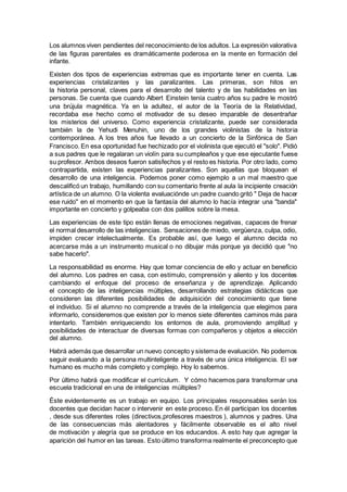 Los alumnos viven pendientes del reconocimiento de los adultos. La expresión valorativa
de las figuras parentales es dramáticamente poderosa en la mente en formación del
infante.
Existen dos tipos de experiencias extremas que es importante tener en cuenta. Las
experiencias cristalizantes y las paralizantes. Las primeras, son hitos en
la historia personal, claves para el desarrollo del talento y de las habilidades en las
personas. Se cuenta que cuando Albert Einstein tenía cuatro años su padre le mostró
una brújula magnética. Ya en la adultez, el autor de la Teoría de la Relatividad,
recordaba ese hecho como el motivador de su deseo imparable de desentrañar
los misterios del universo. Como experiencia cristalizante, puede ser considerada
también la de Yehudi Menuhin, uno de los grandes violinistas de la historia
contemporánea. A los tres años fue llevado a un concierto de la Sinfónica de San
Francisco. En esa oportunidad fue hechizado por el violinista que ejecutó el "solo". Pidió
a sus padres que le regalaran un violín para su cumpleaños y que ese ejecutante fuese
su profesor. Ambos deseos fueron satisfechos y el resto es historia. Por otro lado, como
contrapartida, existen las experiencias paralizantes. Son aquellas que bloquean el
desarrollo de una inteligencia. Podemos poner como ejemplo a un mal maestro que
descalificó un trabajo, humillando con su comentario frente al aula la incipiente creación
artística de un alumno. O la violenta evaluaciónde un padre cuando gritó " Deja de hacer
ese ruido" en el momento en que la fantasía del alumno lo hacía integrar una "banda"
importante en concierto y golpeaba con dos palillos sobre la mesa.
Las experiencias de este tipo están llenas de emociones negativas, capaces de frenar
el normal desarrollo de las inteligencias. Sensaciones de miedo, vergüenza, culpa, odio,
impiden crecer intelectualmente. Es probable así, que luego el alumno decida no
acercarse más a un instrumento musical o no dibujar más porque ya decidió que "no
sabe hacerlo".
La responsabilidad es enorme. Hay que tomar conciencia de ello y actuar en beneficio
del alumno. Los padres en casa, con estímulo, comprensión y aliento y los docentes
cambiando el enfoque del proceso de enseñanza y de aprendizaje. Aplicando
el concepto de las inteligencias múltiples, desarrollando estrategias didácticas que
consideren las diferentes posibilidades de adquisición del conocimiento que tiene
el individuo. Si el alumno no comprende a través de la inteligencia que elegimos para
informarlo, consideremos que existen por lo menos siete diferentes caminos más para
intentarlo. También enriqueciendo los entornos de aula, promoviendo amplitud y
posibilidades de interactuar de diversas formas con compañeros y objetos a elección
del alumno.
Habrá además que desarrollar un nuevo concepto y sistemade evaluación. No podemos
seguir evaluando a la persona multinteligente a través de una única inteligencia. El ser
humano es mucho más completo y complejo. Hoy lo sabemos.
Por último habrá que modificar el currículum. Y cómo hacemos para transformar una
escuela tradicional en una de inteligencias múltiples?
Éste evidentemente es un trabajo en equipo. Los principales responsables serán los
docentes que decidan hacer o intervenir en este proceso. En él participan los docentes
, desde sus diferentes roles (directivos,profesores maestros ), alumnos y padres. Una
de las consecuencias más alentadores y fácilmente observable es el alto nivel
de motivación y alegría que se produce en los educandos. A esto hay que agregar la
aparición del humor en las tareas. Esto último transforma realmente el preconcepto que
 