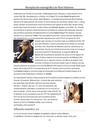 Recopilación monográfica de Illari Ontivero 
colaborador de Grande en el sencillo, el disk jockey Zedd, obtenga su mejor posición en el 
conteo Hot 100, reemplazando a «Clarity» con Foxes.81 En la lista Digital SongsGrande 
lograría otro récord más cuando «Best Mistake», un sencillo promocional de My Everything, 
debutó en la sexta posición del conteo, al mismo tiempo sus canciones «Break Free» y «Bang 
Bang» también se posicionaron entre los primeros seis lugares de dicha lista. Ningún artista 
antes había hecho tal hazaña, el último había sido Michael Jackson, en el 2009. Así, Grande 
se convirtió en la primera artista femenina en la historia en obtener tres canciones entre las 
seis primeras posiciones simultáneamente en la lista Digital Songs.82 Al respecto, Grande 
escribió en su cuenta de Twitter: «No hay palabras para esto, mucho más que agradecida», 
dijo agradeciendo a sus incondicionales seguidores por todo.83 El 21 de agosto de 2014, 
Grande logró ubicarse en el primer lugar en el Billboard Artist 100, 
que está dedicado a medir la actividad de los artistas en las listas 
de éxitos más influyentes de Billboard, para así ubicarlos por su 
popularidad. Grande se convirtió en la primera mujer en conseguir 
la primera posición.84 Oficialmente, su segundo álbum de 
estudio My Everything fue lanzado a la venta el 25 de Agosto de 
2014. El álbum debutó en la primera posición del Billboard 200, 
obteniendo así su segundo número uno álbum de estudio. Esto 
convirtió a Grande en la primera artista mujer en obtener sus dos 
primeros álbumes de estudio en la cima de Billboard 200 desde el 2010 por Susan Boyle quien 
había sido la última.85 El 4 de septiembre de 2014, Grande entonó el himno nacional de 
los Estados Unidos en el primer juego de temporada de la National Football League en el 
encuentro entre Seahawaks y Packers, en Seattle. 
Su interpretación generó críticas positivas de los expertos quienes alagaron la calidad vocal de 
Grande. Al respecto, Billboard dijo: «Cuando ella está cantando 
las notas altas más difíciles, ella hace que todo parezca 
sencillo.». Idolator, dijo que: «Y, como de costumbre, ella 
sonaba bastante impecable, su poderosa voz se hizo eco en 
todo el estadio. ¿Cómo clavar esas grandes notas al final?. En 
lo absoluto no es un problema para Ari.»86 87 En septiembre de 
2014 se anuncio la primera gran gira mundial de Ariana 
Grande, denominada The Honeymoon Tour, se iniciara en 
febrero de 2015 en Estados Unidos, para continuar 
por Europa y otros países.88 
10 
Influencias musicales y voz 
La voz de Grande posee el registro de soprano y abarca cuatro octavas y 
un semitono.1 Grande fue alagada por los críticos por su elevado rango vocal y por 
 