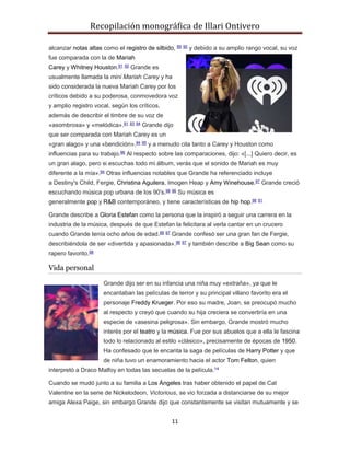 Recopilación monográfica de Illari Ontivero 
alcanzar notas altas como el registro de silbido, 89 90 y debido a su amplio rango vocal, su voz 
fue comparada con la de Mariah 
Carey y Whitney Houston.91 92 Grande es 
usualmente llamada la mini Mariah Carey y ha 
sido considerada la nueva Mariah Carey por los 
críticos debido a su poderosa, conmovedora voz 
y amplio registro vocal, según los críticos, 
además de describir el timbre de su voz de 
«asombrosa» y «melódica».91 93 94 Grande dijo 
que ser comparada con Mariah Carey es un 
«gran alago» y una «bendición»,94 95 y a menudo cita tanto a Carey y Houston como 
influencias para su trabajo.96 Al respecto sobre las comparaciones, dijo: «[...] Quiero decir, es 
un gran alago, pero si escuchas todo mi álbum, verás que el sonido de Mariah es muy 
diferente a la mía».94 Otras influencias notables que Grande ha referenciado incluye 
a Destiny's Child, Fergie, Christina Aguilera, Imogen Heap y Amy Winehouse.97 Grande creció 
escuchando música pop urbana de los 90's.98 96 Su música es 
generalmente pop y R&B contemporáneo, y tiene características de hip hop.98 91 
Grande describe a Gloria Estefan como la persona que la inspiró a seguir una carrera en la 
industria de la música, después de que Estefan la felicitara al verla cantar en un crucero 
cuando Grande tenía ocho años de edad.99 97 Grande confesó ser una gran fan de Fergie, 
describiéndola de ser «divertida y apasionada».96 97 y también describe a Big Sean como su 
rapero favorito.98 
11 
Vida personal 
Grande dijo ser en su infancia una niña muy «extraña», ya que le 
encantaban las películas de terror y su principal villano favorito era el 
personaje Freddy Krueger. Por eso su madre, Joan, se preocupó mucho 
al respecto y creyó que cuando su hija creciera se convertiría en una 
especie de «asesina peligrosa». Sin embargo, Grande mostró mucho 
interés por el teatro y la música. Fue por sus abuelos que a ella le fascina 
todo lo relacionado al estilo «clásico», precisamente de épocas de 1950. 
Ha confesado que le encanta la saga de películas de Harry Potter y que 
de niña tuvo un enamoramiento hacia el actor Tom Felton, quien 
interpretó a Draco Malfoy en todas las secuelas de la película.14 
Cuando se mudó junto a su familia a Los Ángeles tras haber obtenido el papel de Cat 
Valentine en la serie de Nickelodeon, Victorious, se vio forzada a distanciarse de su mejor 
amiga Alexa Paige, sin embargo Grande dijo que constantemente se visitan mutuamente y se 
 