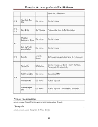 Recopilación monográfica de Illari Ontivero 
concursos, Nickelodeon 
14 
2012 
You Gotta See 
This 
Ella misma Estrella invitada 
2013— 
2014 
Sam & Cat Cat Valentine Protagonista, Serie de TV Nickelodeon 
2013 
The Ellen 
DeGeneres Show 
Ella misma Estrella invitada 
Late Night with 
Jimmy Fallon 
Ella misma Estrella invitada 
2013 Swindle 
Amanda 
Benson 
Co-Protagonista, película original de Nickelodeon 
2014 
Family Guy Niña italiana 
Estrella invitada; voz de rol, «Mom's the Word» 
(Temporada 12, episodio 4). 
Total Ariana Live Ella misma Especial de MTV 
American Idol Ella misma Invitada especial 
Saturday Night 
Live 
Ella misma Invitada especial. Temporada 40, episodio 1. 
Premios y nominaciones 
Artículo principal: Anexo:Premios y nominaciones de Ariana Grande 
Discografía 
Artículo principal: Anexo: Discografía de Ariana Grande 
 