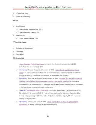 Recopilación monográfica de Illari Ontivero 
15 
 2013:Yours Truly 
 2014: My Everything 
Giras 
 Promocional: 
 The Listening Sessions Tour (2013) 
 The Honeymoon Tour (2015) 
 Opening act: 
 Justin Bieber - Believe Tour 
Véase también 
 Estrellas de Nickelodeon 
 Victorious 
 Sam & Cat 
Referencias 
1. «Vocal Range and Profile: Ariana Grande»(en inglés). Diva Devotee (3 de septiembre de 2012). 
Consultado el 11 de noviembre de 2013. 
2. Volver arriba↑ Michaels, Wendy (13 de noviembre de 2013). «Ariana Grande "Last Christmas" Teaser: 
Listen!» (en inglés). cambio. Consultado el 11 de noviembre de 2013. «Don't expect Ari to cover Mariah 
Carey's "All I Want for Christmas Is You," however, as she says it's "untouchable."». 
3. Volver arriba↑ Jenna Hally Rubenstein (15 de noviembre de 2013). «Incredibly, This Baby Photo Of Ariana 
Grande Is Even More Mind-Bogglingly Adorable Than We Could've Even Predicted» (en inglés).MTV. 
Consultado el 15 de noviembre de 2013. «Obviously baby Ari wasn't content to simply smile for the camera 
-- she couldn't resist throwing in some jazz hand(s), too.». 
4. ↑ Saltar a:a b «ARI'S MORE SWEET THAN SAUCY»(en inglés). sugarscape (17 de noviembre de 2013). 
Consultado el 17 de noviembre de 2013. «Yep, Ari's been chatting to the Guardian and admitted all that 
twerking and sexy dancing isn't for her and that she'd rather just stick to her quirky 50s style occasional 
swaying - and good on her.». 
5. Volver arriba↑ Johnson, Zach (June 25, 2013). «Ariana Grande Opens Up About an "Unhappy" Work 
Experience». US Weekly. Consultado el 29 de septiembre 2013. 
 