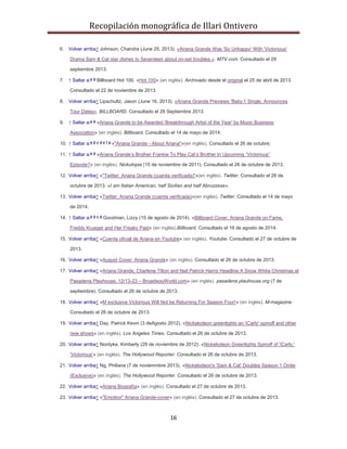 Recopilación monográfica de Illari Ontivero 
6. Volver arriba↑ Johnson, Chandra (June 25, 2013). «Ariana Grande Was 'So Unhappy' With 'Victorious' 
Drama Sam & Cat star dishes to Seventeen about on-set troubles.». MTV.com. Consultado el 29 
16 
septiembre 2013. 
7. ↑ Saltar a:a b Billboard Hot 100. «Hot 100» (en inglés). Archivado desde el original el 25 de abril de 2013. 
Consultado el 22 de noviembre de 2013. 
8. Volver arriba↑ Lipschultz, Jason (June 16, 2013). «Ariana Grande Previews 'Baby I' Single, Announces 
Tour Dates». BILLBOARD. Consultado el 29 Septiembre 2013. 
9. ↑ Saltar a:a b «Ariana Grande to be Awarded 'Breakthrough Artist of the Year' by Music Business 
Association» (en inglés). Billboard. Consultado el 14 de mayo de 2014. 
10. ↑ Saltar a:a b c d e f g «"Ariana Grande - About Ariana"»(en inglés). Consultado el 26 de octubre. 
11. ↑ Saltar a:a b «Ariana Grande’s Brother Frankie To Play Cat’s Brother In Upcoming “Victorious” 
Episode?» (en inglés). Nickutopia (15 de noviembre de 2011). Consultado el 26 de octubre de 2013. 
12. Volver arriba↑ «"Twitter: Ariana Grande (cuenta verificada)"»(en inglés). Twitter. Consultado el 26 de 
octubre de 2013. «I am Italian American, half Sicilian and half Abruzzese». 
13. Volver arriba↑ «Twitter: Ariana Grande (cuenta verificada)»(en inglés). Twitter. Consultado el 14 de mayo 
de 2014. 
14. ↑ Saltar a:a b c d Goodman, Lizzy (15 de agosto de 2014). «Billboard Cover: Ariana Grande on Fame, 
Freddy Krueger and Her Freaky Past» (en inglés).Billboard. Consultado el 16 de agosto de 2014. 
15. Volver arriba↑ «Cuenta oficial de Ariana en Youtube» (en inglés). Youtube. Consultado el 27 de octubre de 
2013. 
16. Volver arriba↑ «August Cover: Ariana Grande» (en inglés). Consultado el 26 de octubre de 2013. 
17. Volver arriba↑ «Ariana Grande, Charlene Tilton and Neil Patrick Harris Headline A Snow White Christmas at 
Pasadena Playhouse, 12/13-23 – BroadwayWorld.com» (en inglés). pasadena plauhouse.org (7 de 
septiembre). Consultado el 26 de octubre de 2013. 
18. Volver arriba↑ «M exclusive Victorious Will Not be Returning For Season Four!» (en inglés). M-magazine. 
Consultado el 26 de octubre de 2013. 
19. Volver arriba↑ Day, Patrick Kevin (3 deAgosto 2012). «Nickelodeon greenlights an 'iCarly' spinoff and other 
new shows» (en inglés). Los Angeles Times. Consultado el 26 de octubre de 2013. 
20. Volver arriba↑ Nordyke, Kimberly (29 de noviembre de 2012). «Nickelodeon Greenlights Spinoff of 'iCarly,' 
'Victorious'» (en inglés). The Hollywood Reporter. Consultado el 26 de octubre de 2013. 
21. Volver arriba↑ Ng, Philiana (7 de noviemmbre 2013). «Nickelodeon's 'Sam & Cat' Doubles Season 1 Order 
(Exclusive)» (en inglés). The Hollywood Reporter. Consultado el 26 de octubre de 2013. 
22. Volver arriba↑ «Ariana Biografía» (en inglés). Consultado el 27 de octubre de 2013. 
23. Volver arriba↑ «"Emotion" Ariana Grande-cover» (en inglés). Consultado el 27 de octubre de 2013. 
 