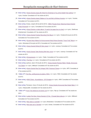 Recopilación monográfica de Illari Ontivero 
24. Volver arriba↑ «Ariana Grande singing All I Want For Christmas Is You at the Citadel Tree Lighting» (en 
inglés).Youtube. Consultado el 27 de octubre de 2013. 
25. Volver arriba↑ «Ariana Grande singing I Believe in You and Me by Whitney Houston» (en inglés). Youtube. 
17 
Consultado el 27 de octubre de 2013. 
26. Volver arriba↑ Vinaixa, Joseph (29 de abril de 2013). «MIKA “Popular Song” (featuring Ariana Grande) 
[Video Premiere]» (en inglés). Consultado el 27 de octubre de 2013. 
27. Volver arriba↑ «Ariana Grande on debut album: 'It used to be pages from my diary'» (en inglés). SheKnows 
Entertainment. Consultado el 27 de octubre de 2013. 
28. Volver arriba↑ «Ariana Grande Finishes Recording First Album» (en inglés). Fanlala (24 de junio de 2013). 
Consultado el 27 de octubre de 2013. 
29. Volver arriba↑ «Scooter Braun Makes An Announcement About Ariana Grande’s “Yours Truly” Album» (en 
inglés). Nickutopia (23 de julio de 2013). Consultado el 27 de octubre de 2013. 
30. Volver arriba↑ «Ariana Grande Writing W/ Nick Jonas!» (en inglés). oceanup. Consultado el 27 de octubre 
de 2013. 
31. Volver arriba↑ «Ariana Grande Talks Working With Nick Jonas» (en inglés). oceanup. Consultado el 27 de 
octubre de 2013. 
32. Volver arriba↑ «El lanzamiento» (en inglés). Twitter. Consultado el 27 de octubre de 2013. 
33. Volver arriba↑ «The Way» (en inglés). Consultado el 27 de octubre de 2013. 
34. Volver arriba↑ Lipshutz, Jason (16 de julio de 2013). «Ariana Grande Previews 'Baby I' Single, Announces 
Tour Dates» (en inglés). Billboard. Consultado el 27 de octubre de 2013. 
35. Volver arriba↑ «Ariana Grande Was 'So Unhappy' With 'Victorious' Drama» (en inglés). MTV. Consultado el 
27 de octubre de 2013. 
36. ↑ Saltar a:a b «The Way, certificaciones de platino. RIAA.» (en inglés). RIAA. Consultado el 27 de octubre 
de 2013. 
37. Volver arriba↑ «ARIA Charts - Accreditations - 2013 Singles»(en inglés). ARIA. Consultado el 27 de octubre 
de 2013. 
38. Volver arriba↑ Thompson, Avery (15 de julio de 2013). «Ariana Grande Announces New Single ‘Baby I’» (en 
inglés). Hollywoodlife. Consultado el 27 de octubre de 2013. 
39. ↑ Saltar a:a b «Yours Truly debuta en el número uno»(en inglés). Rap up. Consultado el 27 de octubre de 
2013. 
40. Volver arriba↑ «Ladies First Quiz: Ariana Grande & 15 No. 1 Female Debut albums» (en inglés). Billboard. 
Consultado el 27 de octubre de 2013. 
41. Volver arriba↑ «New deets on swindle!» (en inglés).Nickelodeon. Consultado el 27 de octubre de 2013. 
42. Volver arriba↑ «Nick stars set to ‘Swindle’» (en inglés).Variety. Consultado el 27 de octubre de 2013. 
 