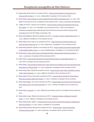 Recopilación monográfica de Illari Ontivero 
43. Volver arriba↑ Swift, Andy (21 de octubre de 2013). «Ariana Grande & Mika Sing ‘Popular Song’ On 
‘Dancing With The Stars’» (en inglés). Hollywoodlife. Consultado el 27 de octubre de 2013. 
44. Volver arriba↑ «Ariana Grande To Take Us Behind 2013 MTV EMA As Backstage Host!» (en inglés). MTV 
EMA (10 de octubre de 2013). Consultado el 29 de octubre de 2013. «Ariana, presentaora del Backstage». 
45. ↑ Saltar a:a b Firman, Tehrene (3 de noviembre). «Ariana Grande Is Hosting the Backstage Action at the 
MTV EMAs!» (en inglés). J14. Consultado el 3 de noviembre de 2013. «We're sure Arianators in 
Amsterdam are getting pretty excited because Ariana Grande just announced she'll be hosting all the 
backstage action at the MTV EMAs on November 10th». 
46. Volver arriba↑ Billboard staff (25 de septiembre de 2013). «21 Under 21: Music's Hottest Minors 2013» (en 
inglés). Billboard. Consultado el 19 de noviembre de 2013. 
47. Volver arriba↑ Joszor, NJai (21 de noviembre de 2013). «Ariana Grande and Christina Aguilera Join 
American Music Award Line Up» (en inglés).Singersroom. Consultado el 21 de noviembre de 2013. 
48. Volver arriba↑ McGrath, Rachel (21 de noviembre de 2013). «Ariana Grande and Christina Aguilera Added 
To Star-Studded AMAs Line-Up» (en inglés).Entertaimentwise. Consultado el 21 de noviembre de 2013. 
49. Volver arriba↑ «Ariana Grande Woos Lady Gaga With AMAs 'Tattooed Heart' Performance [Video]» (en 
inglés). contactmusic. Consultado el 25 de noviembre de 2013. 
50. Volver arriba↑ «Ariana Grande Smashed The American Music Awards, Just Ask Kelly Clarkson» (en 
inglés).MTV. Consultado el 25 de noviembre de 2013. 
51. Volver arriba↑ «American Music Awards 2013: Ariana Grande earns applause from Lady Gaga after strong 
performance of ‘Tattooed Heart’» (en inglés).nydailynews. Consultado el 25 de noviembre de 2013. 
52. Volver arriba↑ Gallo, Phill (26 de noviembre de 2013). «Ariana Grande, Taylor Swift Lead AMAs to Record 
Twitter Traffic (Exclusive)» (en inglés). Billboard. Consultado el 26 de noviembre de 2013. 
53. Volver arriba↑ Thomas, Sean (26 de noviembre de 2013). «American Music Awards Set Twitter Record, 
With Ariana Grande Leading The Charge» (en inglés). Theslanted. Consultado el 26 de noviembre. 
54. Volver arriba↑ Maglio, Tomy (26 de noviembre de 2013). «Ariana Grande was by far the most-buzzed about 
artist Sunday night on the social media giant»(en inglés). Thewrap. Consultado el 26 de noviembre de 
18 
2013. 
55. Volver arriba↑ «Social 50» (en inglés). Billboard (5 de diciembre de 2013). Consultado el 6 de diciembre de 
2013. 
56. Volver arriba↑ Gruger, William (6 de diciembre de 2013). «Pentatonix Debuts on Billboard's Social 50 
Chart» (en inglés). Billboard. Consultado el 6 de diciembre de 2013. 
57. Volver arriba↑ Piabim, Diadem. «X-Factor's' Demi Lovato & 'Sam & Cat's' Ariana Grande to Collaborate on 
New Song [VIDEO]» (en inglés). ibtimes. Consultado el 1 de diciembre. 
58. Volver arriba↑ Showbiz, Bang (28 de noviembre de 2013). «Ariana Grande - Ariana Grande leads 
Thanksgiving Day parade» (en inglés).contactmusic. Consultado el 28 de noviembre de 2013. 
 