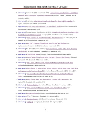 Recopilación monográfica de Illari Ontivero 
59. Volver arriba↑ Harrison, Lily (28 de noviembre de 2013). «Ariana Grande, Jimmy Fallon and Austin Mahone 
Perform at Macy’s Thanksgiving Day Parade—See the Pics!» (en inglés). EOnline. Consultado el 28 de 
19 
noviembre de 2013. 
60. Volver arriba↑ Cruz, Emily. «Miley, Selena, Ariana Grande 'Sleigh' The Crowd At Z100 Jingle Ball» (en 
inglés). MTV. Consultado el 17 de enero de 2014. 
61. Volver arriba↑ «VIDEO: Ariana Grande Performs 'Love is Everything' on NBC» (en inglés).Broadwayworld. 
Consultado el 5 de diciembre de 2013. 
62. Volver arriba↑ Thomas, Rebecca (4 de diciembre de 2013). «Ariana Grande And Mariah Carey Have A Diva 
Duel On Rockefeller 'Christmas' Special» (en inglés). MTV. Consultado el 5 de diciembre de 2013. 
63. Volver arriba↑ «Ariana Grande & Big Sean: New Year's Eve 2014 Performance!» (en inglés). just jared (1 
de enero de 2014). Consultado el 1 de enero de 2014. 
64. Volver arriba↑ «New Year’s Eve Video: Ariana Grande sings ‘The Way’ with Mac Miller» (en 
inglés).examiner (1 de enero de 2014). Consultado el 1 de enero de 2014. 
65. Volver arriba↑ Fox, Sara (13 de enero de 2014). «Ariana Grande Back To Work In The Studio, Recording 
Second Album» (en inglés). theslanted. Consultado el 25 de enero de 2014. 
66. Volver arriba↑ «Twitter-Scooter Braun» (en inglés). Twitter. Consultado el 25 de enero de 2014. 
67. Volver arriba↑ «Aretha Franklin, Ariana Grande Set for First Lady's 'Women of Soul' Concert». Billboard (4 
de marzo de 201). Consultado el 5 de marzo de 2014. 
68. Volver arriba↑ «R-E-S-P-E-C-T! Ariana Grande Star-Struck After Meeting Aretha Franklin At White 
House».Entertaimentwise (7 de marzo de 2014). 
69. Volver arriba↑ «Ariana Grande, 20, leaves her skirt at home to perform at White House Easter event... while 
gushing about meeting 'crush' Jim Carrey, 52»(en inglés). Daily mail. Consultado el 22 de abril de 2014. 
70. Volver arriba↑ «Very Excited For These Next Few Months': Ariana Grande Confirms New Album Is 
Done!».Entertaimentwise. Consultado el 21 de marzo de 2014. 
71. Volver arriba↑ «Ariana Grande Teams With Iggy Azalea For 'Problems': See The Cover Art» (en 
inglés).MTV. Consultado el 22 de abril de 2014. 
72. Volver arriba↑ «Problem sales debut» (en inglés). Billboard. Consultado el 14 de mayo de 2014. 
73. Volver arriba↑ «John Legend's 'All Of Me' Tops Hot 100, Ariana Grande Debuts At No. 3» (en 
inglés). Billboard. Consultado el 14 de mayo de 2014. 
74. Volver arriba↑ «ARIA accreditations» (en inglés). ARIA. Consultado el 19 de junio de 2014. 
75. Volver arriba↑ «IFPI». IFPI-Denamark. Consultado el 19 de junio de 2014. 
76. Volver arriba↑ «Suecia-certificación». IFPI-Swedish. Consultado el 19 de junio de 2014. 
77. Volver arriba↑ «NZ Top 40» (en inglés). NZ. Consultado el 19 de junio de 2014. 
 