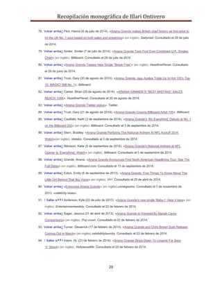 Recopilación monográfica de Illari Ontivero 
78. Volver arriba↑ Flint, Hanna (6 de julio de 2014). «Ariana Grande makes British chart history as first artist to 
hit the UK No. 1 spot based on both sales and streaming» (en inglés). Dailymail. Consultado el 29 de julio 
20 
de 2014. 
79. Volver arriba↑ Smiler, Smiler (7 de julio de 2014). «Ariana Grande Tops First Ever Combined U.K. Singles 
Chart» (en inglés). Billboard. Consultado el 29 de julio de 2014. 
80. Volver arriba↑ «Ariana Grande Teases New Single "Break Free"» (en inglés). HeadlinePlanet. Consultado 
el 28 de junio de 2014. 
81. Volver arriba↑ Trust, Gary (20 de agosto de 2014). «Ariana Grande, Iggy Azalea Triple Up In Hot 100's Top 
10, MAGIC! Still No. 1». Billboard. 
82. Volver arriba↑ Cantor, Brian (20 de agosto de 2014). «ARIANA GRANDE’S “BEST MISTAKE” SALES 
REACH 104K». HeadlinePlanet. Consultado el 20 de agosto de 2014. 
83. Volver arriba↑ «Ariana Grande Twitter status». Twitter. 
84. Volver arriba↑ Trust, Gary (21 de agosto de 2014). «Ariana Grande Crowns Billboard Artist 100». Billboard. 
85. Volver arriba↑ Caulfield, Keith (2 de septiembre de 2014). «Ariana Grande's 'My Everything' Debuts at No. 1 
on the Billboard 200» (en inglés). Billboard. Consultado el 3 de septiembre de 2014. 
86. Volver arriba↑ Stern, Bradley. «Ariana Grande Performs The National Anthem At NFL Kickoff 2014: 
Watch»(en inglés). Idolator. Consultado el 5 de septiembre de 2014. 
87. Volver arriba↑ Atkinson, Katie (5 de septiembre de 2014). «Ariana Grande's National Anthem at NFL 
Opener Is 'Everything': Watch» (en inglés). Billboard. Consultado el 5 de septiembre de 2014. 
88. Volver arriba↑ Grande, Ariana. «Ariana Grande Announces First North American Headlining Tour: See The 
Full Dates» (en inglés). Billboard.com. Consultado el 13 de septiembre de 2014. 
89. Volver arriba↑ Exton, Emily (6 de septiembre de 2013). «Ariana Grande: Five Things To Know About The 
Little Girl Behind That Big Voice» (en inglés). Vh1. Consultado el 25 de abril de 2014. 
90. Volver arriba↑ «Entrevista Ariana Grande» (en inglés).usmegazine. Consultado el 7 de noviembre de 
2013. «celebrity news». 
91. ↑ Saltar a:a b c Anderson, Kyle (22 de julio de 2013). «Ariana Grande's new single 'Baby I': Hear it here» (en 
inglés). Entertainmentwekkly. Consultado el 22 de febrero de 2014. 
92. Volver arriba↑ Sager, Jessica (21 de abril de 2013). «Ariana Grande Is Honored By Mariah Carey 
Comparisons» (en inglés). Pop crush. Consultado el 22 de febrero de 2014. 
93. Volver arriba↑ Turner, Devarrick (17 de febrero de 2014). «Ariana Grande and Chris Brown Duet Release 
Coming Out in March» (en inglés).celebdirtylaundry. Consultado el 22 de febrero de 2014. 
94. ↑ Saltar a:a b c Intern, HL (21 de febrero de 2014). «Ariana Grande Strips Down To Lingerie For Sexy 
‘V’ Shoot» (en inglés). Hollywoodlife. Consultado el 22 de febrero de 2014. 
 