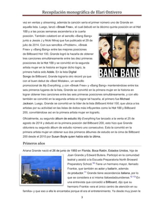 Recopilación monográfica de Illari Ontivero 
vez en ventas y streaming, además la canción sería el primer número uno de Grande en 
aquella lista. Luego, lanzó «Break Free», el cual debutó en la décimo quinta posición en el Hot 
100 y a las pocas semanas ascendería a la cuarta 
posición. También colaboró en el sencillo «Bang Bang» 
junto a Jessie J y Nicki Minaj que fue publicado el 29 de 
julio de 2014. Con sus sencillos «Problem», «Break 
Free» y «Bang Bang» entre las mejores posiciones 
de Billboard Hot 100, Grande logró la hazaña de obtener 
tres canciones simultáneamente entre las diez primeras 
posiciones de la Hot 100 y se convirtió en la segunda 
artista mujer en la historia en lograr dicho logro, la 
primera había sido Adele. En la lista Digital 
Songs de Billboard, Grande lograría otro récord ya que 
con el buen debut de «Best Mistake», un sencillo 
promocional de My Everything, y con «Break Free» y «Bang Bang» manteniéndose entre los 
seis primeros lugares de la lista, Grande se convirtió en la primera mujer en la historia en 
lograr obtener tres canciones entre las seis primeras posiciones simultáneamente, y con ello 
también se convirtió en la segunda artista en lograr tal hazaña, el primero fue Michael 
Jackson. Luego, Grande se convirtió en la líder de la lista Billboard Artist 100, que ubica a los 
artistas por su actividad en las listas de éxitos más influyentes como la Hot 100 y Billboard 
200, convirtiéndose así en la primera artista mujer en lograrlo. 
Oficialmente, su segundo álbum de estudio My Everything fue lanzado a la venta el 25 de 
agosto de 2014 y debutó en la primera posición del Billboard 200, esto hizo que Grande 
obtuviera su segundo álbum de estudio número uno consecutivo. Esto la convirtió en la 
primera artista mujer en obtener sus dos primeros álbumes de estudio en la cima de Billboard 
200 desde el 2010 por Susan Boyle quien había sido la última. 
3 
Primeros años 
Ariana Grande nació el 26 de junio de 1993 en Florida, Boca Ratón, Estados Unidos, hija de 
Joan Grande y Edward Butera. Participó en la comunidad 
teatral y asistió a la Escuela Preparatoria North Broward 
Preparatory School.10 Tiene un hermano mayor, llamado 
Frankie, que también es actor y bailarín, además 
de productor.11 Grande tiene ascendencia italiana, por lo 
que se considera a sí misma ítaloestadounidense.12 13 En 
una entrevista que concedió a Billboard, dijo que su 
hermano Frankie «era el único centro de atención en su 
familia» y que eso a ella le encantaba porque él era el entretenimiento. Ya desde muy joven le 
 