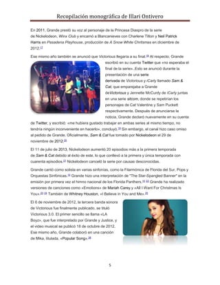 Recopilación monográfica de Illari Ontivero 
En 2011, Grande prestó su voz al personaje de la Princesa Diaspro de la serie 
de Nickelodeon, Winx Club y encarnó a Blancanieves con Charlene Tilton y Neil Patrick 
Harris en Pasadena Playhouse, producción de A Snow White Chritsmas en diciembre de 
2012.17 
Ese mismo año también se anunció que Victorious llegaría a su final.18 Al respecto, Grande 
escribió en su cuenta Twitter que «no esperaba el 
final de la serie»..Esto se anunció durante la 
presentación de una serie 
derivada de Victorious y iCarly llamado Sam & 
Cat, que emparejaba a Grande 
deVictorious y Jennette McCurdy de iCarly juntas 
en una serie sitcom, donde se repetirían los 
personajes de Cat Valentine y Sam Puckett 
respectivamente. Después de anunciarse la 
noticia, Grande declaró nuevamente en su cuenta 
de Twitter, y escribió: «me hubiera gustado trabajar en ambas series al mismo tiempo, no 
tendría ningún inconveniente en hacerlo», concluyó.19 Sin embargo, el canal hizo caso omiso 
al pedido de Grande. Oficialmente, Sam & Cat fue tomado por Nickelodeon el 29 de 
noviembre de 2012.20 
El 11 de julio de 2013, Nickelodeon aumentó 20 episodios más a la primera temporada 
de Sam & Cat debido al éxito de este, lo que conllevó a la primera y única temporada con 
cuarenta episodios.21 Nickelodeon canceló la serie por causas desconocidas. 
Grande cantó como solista en varias sinfonías, como la Filarmónica de Florida del Sur, Pops y 
Orquestas Sinfónicas.10 Grande hizo una interpretación de "The Star-Spangled Banner" en la 
emisión por primera vez el himno nacional de los Florida Panthers.10 22 Grande ha realizado 
versiones de canciones como «Emotions» de Mariah Carey y «All I Want For Christmas Is 
You».23 24 También de Whitney Houston, «I Believe in You and Me».25 
El 6 de noviembre de 2012, la tercera banda sonora 
de Victorious fue finalmente publicado, se tituló 
Victorious 3.0. El primer sencillo se llama «LA 
Boyz», que fue interpretado por Grande y Justice, y 
el video musical se publicó 18 de octubre de 2012. 
Ese mismo año, Grande colaboró en una canción 
de Mika, titulada, «Popular Song».26 
5 
 