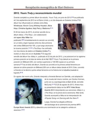 Recopilación monográfica de Illari Ontivero 
2013: Yours Truly y reconocimiento mundial 
Grande completó su primer álbum de estudio, Yours Truly, en junio de 2013.28 Fue publicado 
el 2 de septiembre de 2013 en el Reino Unido, y un día después en Estados Unidos.29 El 
álbum fue influenciado en artistas como Amy 
Winehouse, Mariah Carey,Whitney Houston, Alicia 
Keys, Christina Aguilera, Katy Perry y Madonna.30 31 
El 26 de marzo de 2013, el primer sencillo de su 
álbum debut, «The Way», con colaboración 
del rapero Mac Miller fue 
publicado.3233 Inmediatamente la canción se convirtió 
en un éxito y logró ingresar entre los diez primeros 
del conteo Billboard Hot 100, y que luego alcanzaría 
la novena posición.7 34 35 «The Way» fue certicado 
con dos discos de platino en Estados Unidos.36 y 
recibió un disco de oro en Australia.37 El segundo 
sencillo del álbum fue «Baby I», publicado el 22 de julio de 2013, y se posicionó en la vigésima 
primera posición en la lista de éxitos de la Hot 100.38 Yours Truly debutó en la primera 
posición en Billboard 200, con ventas superiores a 138 000 copias en su primera 
semana.39 Tras el éxito del álbum, Grande se convirtió en la primera artista femenina en 
debutar en dicha posición en Billboard 200 con un álbum debut desde el 2010. Esto, convirtió 
a Grande en la décimo quinta artista femenina en la historia de la industria musical en 
lograrlo.39 40 
En agosto del mismo año, Grande interpretó a Amanda Benson en Swindle, una adaptación 
de la novela del mismo nombre, por Gordon Korman, 
junto con su coprotagonista enSam & Cat, Jennette 
McCurdy.41 42 El 25 de agosto de 2013, Ariana hizo 
su presentación debut en los MTV Video Music 
Awards 2013 interpretando sus canciones «Baby I» y 
«The Way» en la previa de la ceremonia. Más tarde, 
Grande acompañó a Mika en la interpretación de 
«Popular Song» en Dancing with the Stars.43 
Luego, Grande fue elegida anfitriona 
del backstage de la ceremonia de premios MTV 
Europe Music Awards 2013 y obtendría una nominación en la categoría «artista en 
ascenso».44 45 
6 
 
