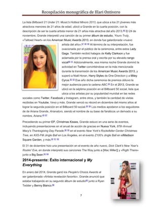 Recopilación monográfica de Illari Ontivero 
La lista Billboard 21 Under 21: Music's Hottest Minors 2013, que ubica a los 21 jóvenes más 
atractivos menores de 21 años de edad, ubicó a Grande en la cuarta posición, con la 
descripción de ser la cuarta artista menor de 21 años más atractiva del año 2013.46 El 24 de 
noviembre, Grande interpretó una canción de su primer álbum de estudio, Yours Truly, 
«Tattoed Heart» en los American Music Awards 2013, en donde fue galardonada «nuevo 
artista del año»;47 48 49 Al término de su interpretación, fue 
ovacionada por el público de la ceremonia, entre estos Lady 
Gaga. También recibió halagos de Kelly Clarkson y fue 
aclamada por la prensa oral y escrita por su elevado rango 
vocal50 51 Adicionalmente, esa misma noche Grande dominó la 
actividad en Twitter convirtiéndose en la más mencionada 
durante la transmisión de los American Music Awards 2013, y 
superó a Niall Horan, Harry Styles de One Direction y a Miley 
Cyrus.52 53 Ese año dicha ceremonia de premios obtuvo la 
mejor audiencia para la cadena ABC.54 En el 2013, Grande se 
ubicó en la séptima posición en el Billboard 50 social, lista que 
ubica a los artistas por su popularidad mundial en las redes 
sociales como Twitter, Facebook y Instagram, entre otros, y también la cantidad de visitas 
recibidas en Youtube, Vevo y más. Grande venció su récord en diciembre del mismo años al 
lograr la segunda posición en el Billboard 50 social.55 56 Los medios apodaron a los seguidores 
de de Ariana Grande, Arianators, siendo el nombre de su base de fanáticos un derivado a su 
nombre, Ariana.45 57 
Precediendo su primer EP, Christmas Kisses, Grande estuvo en una serie de eventos, 
incluyendo presentaciones en el anual de acción de gracias en Nueva York, 87th Annual 
Macy's Thanksgiving Day Parade.58 59 en el evento New York's Rockefeller Center Christmas 
Tree, en KIIS-FM Jingle Ball en Los Ángeles, en el evento Z100's Jingle Ball en elMadison 
Square Garden, y más.60 61 62 
El 31 de diciembre hizo una presentación en el evento de año nuevo, Dick Clark's New Year's 
Rockin' Eve, en donde interpretó sus canciones The Way junto a [Mac Miller]] y «Rigth There» 
junto a Big Sean.63 64 
2014-presente: Éxito internacional y My 
Everything 
En enero del 2014, Grande ganó los People's Choice Awards al 
ser galardonada «Artista revelación favorito». Grande anunció que 
estaba trabajando en su segundo álbum de estudio65 junto a Ryan 
Tedder y Benny Blanco.66 
7 
 
