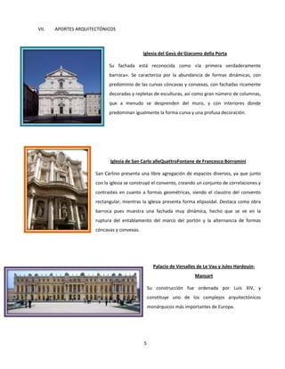 5
VII. APORTES ARQUITECTÓNICOS
Iglesia del Gesù de Giacomo della Porta
Su fachada está reconocida como «la primera verdaderamente
barroca». Se caracteriza por la abundancia de formas dinámicas, con
predominio de las curvas cóncavas y convexas, con fachadas ricamente
decoradas y repletas de esculturas, así como gran número de columnas,
que a menudo se desprenden del muro, y con interiores donde
predominan igualmente la forma curva y una profusa decoración.
Iglesia de San Carlo alleQuattroFontane de Francesco Borromini
San Carlino presenta una libre agregación de espacios diversos, ya que junto
con la iglesia se construyó el convento, creando un conjunto de correlaciones y
contrastes en cuanto a formas geométricas, siendo el claustro del convento
rectangular, mientras la iglesia presenta forma elipsoidal. Destaca como obra
barroca pues muestra una fachada muy dinámica, hecho que se ve en la
ruptura del entablamento del marco del portón y la alternancia de formas
cóncavas y convexas.
Palacio de Versalles de Le Vau y Jules Hardouin-
Mansart
Su construcción fue ordenada por Luis XIV, y
constituye uno de los complejos arquitectónicos
monárquicos más importantes de Europa.
 