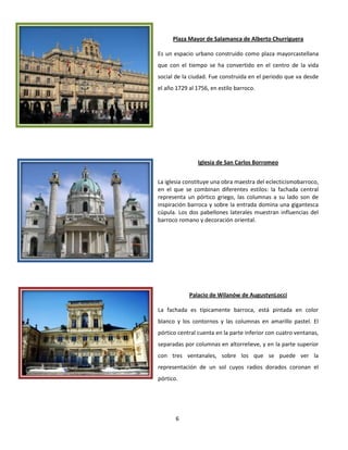 6
Plaza Mayor de Salamanca de Alberto Churriguera
Es un espacio urbano construido como plaza mayorcastellana
que con el tiempo se ha convertido en el centro de la vida
social de la ciudad. Fue construida en el periodo que va desde
el año 1729 al 1756, en estilo barroco.
Iglesia de San Carlos Borromeo
La iglesia constituye una obra maestra del eclecticismobarroco,
en el que se combinan diferentes estilos: la fachada central
representa un pórtico griego, las columnas a su lado son de
inspiración barroca y sobre la entrada domina una gigantesca
cúpula. Los dos pabellones laterales muestran influencias del
barroco romano y decoración oriental.
Palacio de Wilanów de AugustynLocci
La fachada es típicamente barroca, está pintada en color
blanco y los contornos y las columnas en amarillo pastel. El
pórtico central cuenta en la parte inferior con cuatro ventanas,
separadas por columnas en altorrelieve, y en la parte superior
con tres ventanales, sobre los que se puede ver la
representación de un sol cuyos radios dorados coronan el
pórtico.
 
