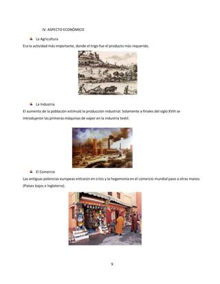 9
IV. ASPECTO ECONÓMICO
La Agricultura
Era la actividad más importante, donde el trigo fue el producto más requerido.
La Industria
El aumento de la población estimuló la producción industrial. Solamente a finales del siglo XVIII se
Introdujeron las primeras máquinas de vapor en la industria textil.
El Comercio
Las antiguas potencias europeas entraron en crisis y la hegemonía en el comercio mundial paso a otras manos
(Países bajos e Inglaterra).
 