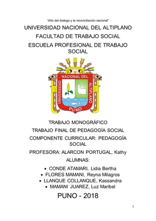 1
“Año del dialogo y la reconciliación nacional”
UNIVERSIDAD NACIONAL DEL ALTIPLANO
FACULTAD DE TRABAJO SOCIAL
ESCUELA PROFESIONAL DE TRABAJO
SOCIAL
TRABAJO MONOGRÁFICO
TRABAJO FINAL DE PEDAGOGÍA SOCIAL
COMPONENTE CURRICULAR: PEDAGOGÍA
SOCIAL
PROFESORA: ALARCON PORTUGAL, Kathy
ALUMNAS:
 CONDE ATAMARI, Lidia Bertha
 FLORES MAMANI, Reyna Milagros
 LLANQUE COLLANQUE, Kassandra
 MAMANI JUAREZ, Luz Maribel
PUNO - 2018
 