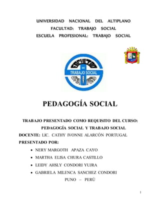 1
UNIVERSIDAD NACIONAL DEL ALTIPLANO
FACULTAD: TRABAJO SOCIAL
ESCUELA PROFESIONAL: TRABAJO SOCIAL
PEDAGOGÍA SOCIAL
TRABAJO PRESENTADO COMO REQUISITO DEL CURSO:
PEDAGOGÍA SOCIAL Y TRABAJO SOCIAL
DOCENTE: LIC. CATHY IVONNE ALARCÓN PORTUGAL
PRESENTADO POR:
 NERY MARGOTH APAZA CAYO
 MARTHA ELISA CHURA CASTILLO
 LEIDY AHSLY CONDORI YUJRA
 GABRIELA MILENCA SANCHEZ CONDORI
PUNO – PERÚ
 