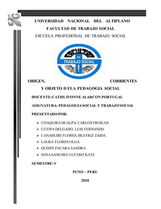 1
UNIVERSIDAD NACIONAL DEL ALTIPLANO
FACULTAD DE TRABAJO SOCIAL
ESCUELA PROFESIONAL DE TRABAJO SOCIAL
ORIGEN, CORRIENTES
Y OBJETO D ELA PEDAGOGIA SOCIAL
DOCENTE:CATHY IVONNE ALARCON PORTUGAL
ASIGNATURA: PEDAGOGIASOCIAL Y TRABAJO SOCIAL
PRESENTADO POR:
 COAQUIRA HUALPA CARLOS FROILAN
 CUTIPA DELGADO, LUIS FERNANDO
 CANAHUIRI FLORES, BEATRIZ ZAIDA
 LAURA FLORES OLGA
 QUISPE PACARA SANDRA
 SOSASANCHEZ LUCERO KATE
SEMESTRE:V
PUNO – PERU
2018
 