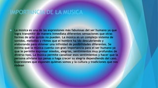 IMPORTANCIA DE LA MUSICA
 La música es una de las expresiones más fabulosas del ser humano ya que
logra transmitir de manera inmediata diferentes sensaciones que otras
formas de arte quizás no pueden. La música es un complejo sistema de
sonidos, melodías y ritmos que el hombre ha ido descubriendo y
elaborando para obtener una infinidad de posibilidades diferentes. Se
estima que la música cuenta con gran importancia para el ser humano ya
que le permite expresar miedos, alegrías, sentimientos muy profundos de
diverso tipo. La música permite canalizar esos sentimientos y hacer que la
persona aliviane sus penas o haga crecer su alegría dependiendo del caso.
Expresiones que exponen quiénes somos y la cultura y tradiciones que nos
rodean
 
