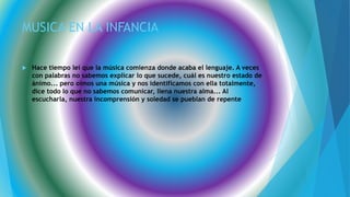 MUSICA EN LA INFANCIA
 Hace tiempo leí que la música comienza donde acaba el lenguaje. A veces
con palabras no sabemos explicar lo que sucede, cuál es nuestro estado de
ánimo... pero oímos una música y nos identificamos con ella totalmente,
dice todo lo que no sabemos comunicar, llena nuestra alma... Al
escucharla, nuestra incomprensión y soledad se pueblan de repente
 