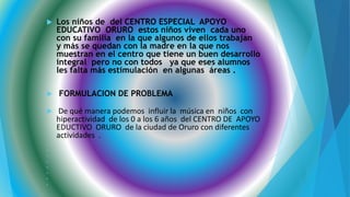  Los niños de del CENTRO ESPECIAL APOYO
EDUCATIVO ORURO estos niños viven cada uno
con su familia en la que algunos de ellos trabajan
y más se quedan con la madre en la que nos
muestran en el centro que tiene un buen desarrollo
integral pero no con todos ya que eses alumnos
les falta más estimulación en algunas áreas .
 FORMULACION DE PROBLEMA

 De qué manera podemos influir la música en niños con
hiperactividad de los 0 a los 6 años del CENTRO DE APOYO
EDUCTIVO ORURO de la ciudad de Oruro con diferentes
actividades .








 