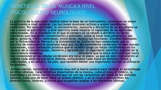 BENEFICIOS DE LA MUSICA A NIVEL
PSICOLOGICO O NEUROLOGICO
 La práctica de la ejecución musical sobre la base de un instrumento, promueve un mejor
rendimiento a nivel cerebral. Las lecciones musicales activan a ambos hemisferios
cerebrales. Por esta actividad, la concentración, memoria y disciplina de un estudiante se
ven a duelo al ejercitarse, y este ejercicio suele mejorar la capacidad de las aptitudes
mencionadas. En el momento en el que el cerebro se ve retado a dividirse en varias
funciones que requieren concentración y precisión, como al tocar instrumentos ya sea
piano, guitarra, violín, contrabajo, entre otros, mejora sus funciones. Estudios realizados
por la Universidad de Harvard y la Universidad de California han comprobado que la
práctica de instrumentos musicales hace que los dos hemisferios cerebrales formen nuevas
conexiones, cuya realización produce que el cerebro tenga un mejor rendimiento en los
campos de la concentración, memoria y aprendizaje. El legendario científico español de la
neurociencia moderna, Santiago Ramón y Cajal, descubrió que la única actividad que hacía
más conexiones en las células cerebrales era tocar el piano, ya que en este instrumento se
emplea cada dedo en una tecla distinta, enfocándose cada mano en distintos ritmos y
velocidades, y en adición, los pies, que también tienen una importante función al utilizarse
los pedales.
 A nivel mental, también se denomina muy útil la teoría musical para facilitar el aprendizaje
en otros idiomas. Características importantes de la música, como el tono, el timbre, la
intensidad y el ritmo, tienen mucho que ver con las variaciones del habla de los distintos
idiomas. Cada uno de estos tiene un acento distinto, y en la música descubrimos los
diversos tonos, timbres, y ritmos que se podrían acoplar a los diferentes idiomas.
 