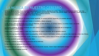 LA MUSICA EN NUESTRO CEREBRO
 El Doctor Daniel Levitin, neuro científico especializado en la música, plantea en su libro “Este es tu cerebro en la música” que esta
disciplina afecta muchas partes del órgano vital, de manera muy profunda. Escuchar una canción alegre, por ejemplo, puede ayudar a
levantar nuestro ánimo, mientras que una triste tendrá el efecto contrario.
Nuestro cerebro interpreta la música en tres áreas distintas:

1. El ritmo es interpretado por la corteza frontal izquierda, la corteza parietal izquierda y el cerebelo derecho.
2. El tono se procesa en la corteza pre frontal, el cerebelo y lóbulo temporal.
3. Por último, letra es descifrada por el área de Wemicke, el área de Broca, la corteza motora, la corteza visual y las zonas
correspondientes a las respuestas emocionales.
4. En pocas palabras, la música estimula casi todo nuestro cerebro e influye en el desarrollo de la inteligencia.
Efectos positivos para la salud.
A largo plazo, la música juega un papel muy importante en nuestro bienestar, de la siguiente manera:
1. Los niños que escuchan música desde muy pequeños, tienen mejores habilidades verbales, se vuelven más creativos y viven más felices.
2. Oír nuestras canciones preferidas ayuda a disminuir la ansiedad y contra restar el estrés con todos sus efectos negativos.
 3. Es un excelente apoyo para el alivio del dolor.
4. Ayuda a acelerar el proceso de recuperación de los enfermos.
5. Nos convierte en personas más positivas.
6. Expertos afirman que quienes tienen algún tipo de educación musical, tienen mejor desempeño escolar.
7. La música es un lenguaje universal
 