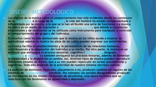 DISEÑO METEDOLOGICO
 Los efectos de la música sobre el comportamiento han sido evidentes desde los comienzos
de la humanidad. A lo largo de la historia, la vida del hombre ha estado complementada e
influenciada por la música, a la que se le han atribuido una serie de funciones. La música
ha sido y es un medio de expresión y comunicación no verbal, que debido a sus efectos
emocionales y de motivación se ha utilizado como instrumento para manipular y controlar
el comportamiento del grupo y del individuo.
 En muchos casos ha sido demostrado que la música en los niños ayuda a mejorar su
aprendizaje además la música los aleja de las calles pueden expresar sus sentimientos.
 La música facilita el establecimiento y la permanencia de las relaciones humanas,
contribuyendo a la adaptación del individuo a su medio. Por otra parte, la música es un
estímulo que enriquece el proceso sensorial, cognitivo (pensamiento, lenguaje,
aprendizaje y memoria) y también enriquece los procesos motores, además de fomentar
la creatividad y la disposición al cambio. Así, diversos tipos de música pueden reproducir
diferentes estados de ánimo, que a su vez pueden repercutir en tareas psicomotoras y
cognitivas. Todo ello depende de la actividad de nuestro sistema nervioso central.
 La audición de estímulos musicales, placenteros o no, producen cambios en algunos de los
sistemas de neurotransmisión cerebral. Por ejemplo: los sonidos desagradables producen
un incremento en los niveles cerebrales de serotonina, una neuro hormona que se
relaciona con los fenómenos de agresividad y depresión.
 