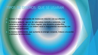 TIPOS DE DISEÑOS QUE SE USARAN
 Existen 2 tipos principales de música en relación con sus efectos:
 la música sedante, que es de naturaleza melódica sostenida, y se
caracteriza por tener un ritmo regular, una dinámica predecible,
consonancia armónica y un timbre vocal e instrumental reconocido con
efectos tranquilizantes
 la música estimulante, que aumenta la energía corporal, induce a la acción
y estimula las emociones.
 