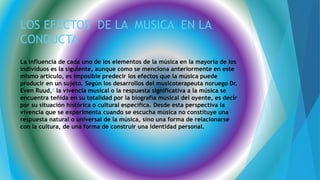 LOS EFECTOS DE LA MUSICA EN LA
CONDUCTA
La influencia de cada uno de los elementos de la música en la mayoría de los
individuos es la siguiente, aunque como se menciona anteriormente en este
mismo artículo, es imposible predecir los efectos que la música puede
producir en un sujeto. Según los desarrollos del musicoterapeuta noruego Dr.
Even Ruud,4 la vivencia musical o la respuesta significativa a la música se
encuentra teñida en su totalidad por la biografía musical del oyente, es decir
por su situación histórica o cultural específica. Desde esta perspectiva la
vivencia que se experimenta cuando se escucha música no constituye una
respuesta natural o universal de la música, sino una forma de relacionarse
con la cultura, de una forma de construir una identidad personal.
 