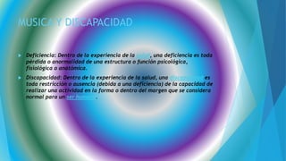 MUSICA Y DISCAPACIDAD
 Deficiencia: Dentro de la experiencia de la salud, una deficiencia es toda
pérdida o anormalidad de una estructura o función psicológica,
fisiológica o anatómica.
 Discapacidad: Dentro de la experiencia de la salud, una discapacidad es
toda restricción o ausencia (debida a una deficiencia) de la capacidad de
realizar una actividad en la forma o dentro del margen que se considera
normal para un ser humano.
 