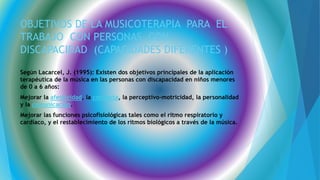 OBJETIVOS DE LA MUSICOTERAPIA PARA EL
TRABAJO CON PERSONAS CON
DISCAPACIDAD (CAPACIDADES DIFERENTES )
Según Lacarcel, J. (1995): Existen dos objetivos principales de la aplicación
terapéutica de la música en las personas con discapacidad en niños menores
de 0 a 6 años:
Mejorar la afectividad, la conducta, la perceptivo-motricidad, la personalidad
y la comunicación.
Mejorar las funciones psicofisiológicas tales como el ritmo respiratorio y
cardíaco, y el restablecimiento de los ritmos biológicos a través de la música.
 