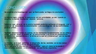 CONCLUSION
 De acuerdo a la investigación que se llevó acabo se llega a la conclusión:
 La música logra o ayuda la autonomía en sus actividades ya sea cuando ya
escucha o cuando manipulan objetos sonoros.
 Sabemos que atravez de la música también podemos estimular el lenguaje oral y
corporal la atención o la concentración y la coordinación de las motricidades
gruesas y finas .
 También debemos tomar en cuenta en los elementos fundamentales en los niños y
niñas podrán tener el ámbito de la comunicación y la forma de presentación ,
sentimientos, pensamientos y la forma en la que va a interactuar con los demás
de su entorno.
 La música es la que optimiza el desarrollo de los sentidos en la nos vamos
basando en lo que su forma de aprendizaje.
Tanto qué esta le trae una paz y tranquilidad ´para el cómo se le puede ir
mencionando también o considerando es una forma expresiva.
 