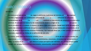 MARCO TEORICO
DEFINICION
 La música es el arte de las musas es, según la definición tradicional del término, el arte de organizar
sensible y lógicamente una combinación coherente de sonidos y silencios utilizando los principios
fundamentales de la melodía, la armonía y el ritmo, mediante la intervención de complejos procesos psico-
anímicos. El concepto de música ha ido evolucionando desde su origen en la Antigua Grecia, en que se
reunía sin distinción a la poesía, la música y la danza como arte unitario. Desde hace varias décadas se ha
vuelto más compleja la definición de qué es y qué no es la música, ya que destacados compositores, en el
marco de diversas experiencias artísticas fronterizas, han realizado obras que, si bien podrían considerarse
musicales, expanden los límites de la definición de este arte.
 La música, como toda manifestación artística, es un producto cultural. El fin de este arte es suscitar una
experiencia estética en el oyente, y expresar sentimientos, emociones, circunstancias, pensamientos o
ideas. La música es un estímulo que afecta el campo perceptivo del individuo; así, el flujo sonoro puede
cumplir con variadas funciones (entretenimiento, comunicación, ambientación, diversión, etc.).
 
