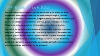 DEFINICION DE LA MUSICA
 Las definiciones parten desde el seno de las culturas, y así, el sentido de las
expresiones musicales se ve afectado por cuestiones psicológicas, sociales,
culturales e históricas. De esta forma, surgen múltiples y diversas definiciones que
pueden ser válidas en el momento de expresar qué se entienden por música.
Ninguna, sin embargo, puede ser considerada como perfecta o absoluta.
 Una definición bastante amplia determina que música es sonoridad organizada
(según una formulación perceptible, coherente y significativa). Esta definición
parte de que en aquello a lo que consensualmente se puede denominar "música"
se pueden percibir ciertos patrones del "flujo sonoro" en función de cómo las
propiedades del sonido son aprendidas y procesadas por los humanos (hay incluso
quienes consideran que también por los animales).
 