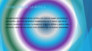 ELEMENTOS DE LA MUSICA
La organización coherente de los sonidos y los silencios (según una forma de
percepción), nos da los parámetros fundamentales de la música, que son la
melodía, la armonía y el ritmo. La manera en la que se definen y aplican estos
principios, varían de una cultura a otra (también hay variaciones temporales).
 