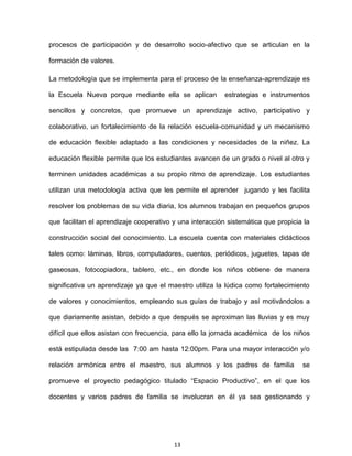 13
procesos de participación y de desarrollo socio-afectivo que se articulan en la
formación de valores.
La metodología que se implementa para el proceso de la enseñanza-aprendizaje es
la Escuela Nueva porque mediante ella se aplican estrategias e instrumentos
sencillos y concretos, que promueve un aprendizaje activo, participativo y
colaborativo, un fortalecimiento de la relación escuela-comunidad y un mecanismo
de educación flexible adaptado a las condiciones y necesidades de la niñez. La
educación flexible permite que los estudiantes avancen de un grado o nivel al otro y
terminen unidades académicas a su propio ritmo de aprendizaje. Los estudiantes
utilizan una metodología activa que les permite el aprender jugando y les facilita
resolver los problemas de su vida diaria, los alumnos trabajan en pequeños grupos
que facilitan el aprendizaje cooperativo y una interacción sistemática que propicia la
construcción social del conocimiento. La escuela cuenta con materiales didácticos
tales como: láminas, libros, computadores, cuentos, periódicos, juguetes, tapas de
gaseosas, fotocopiadora, tablero, etc., en donde los niños obtiene de manera
significativa un aprendizaje ya que el maestro utiliza la lúdica como fortalecimiento
de valores y conocimientos, empleando sus guías de trabajo y así motivándolos a
que diariamente asistan, debido a que después se aproximan las lluvias y es muy
difícil que ellos asistan con frecuencia, para ello la jornada académica de los niños
está estipulada desde las 7:00 am hasta 12:00pm. Para una mayor interacción y/o
relación armónica entre el maestro, sus alumnos y los padres de familia se
promueve el proyecto pedagógico titulado “Espacio Productivo”, en el que los
docentes y varios padres de familia se involucran en él ya sea gestionando y
 