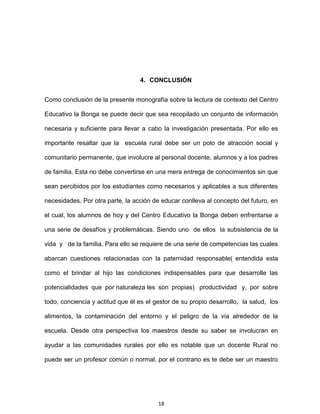 18
4. CONCLUSIÓN
Como conclusión de la presente monografía sobre la lectura de contexto del Centro
Educativo la Bonga se puede decir que sea recopilado un conjunto de información
necesaria y suficiente para llevar a cabo la investigación presentada. Por ello es
importante resaltar que la escuela rural debe ser un polo de atracción social y
comunitario permanente, que involucre al personal docente, alumnos y a los padres
de familia. Esta no debe convertirse en una mera entrega de conocimientos sin que
sean percibidos por los estudiantes como necesarios y aplicables a sus diferentes
necesidades. Por otra parte, la acción de educar conlleva al concepto del futuro, en
el cual, los alumnos de hoy y del Centro Educativo la Bonga deben enfrentarse a
una serie de desafíos y problemáticas. Siendo uno de ellos la subsistencia de la
vida y de la familia. Para ello se requiere de una serie de competencias las cuales
abarcan cuestiones relacionadas con la paternidad responsable( entendida esta
como el brindar al hijo las condiciones indispensables para que desarrolle las
potencialidades que por naturaleza les son propias) productividad y, por sobre
todo, conciencia y actitud que él es el gestor de su propio desarrollo, la salud, los
alimentos, la contaminación del entorno y el peligro de la vía alrededor de la
escuela. Desde otra perspectiva los maestros desde su saber se involucran en
ayudar a las comunidades rurales por ello es notable que un docente Rural no
puede ser un profesor común o normal, por el contrario es te debe ser un maestro
 