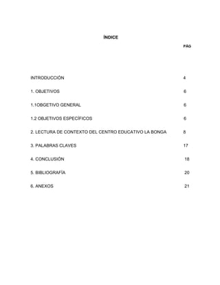 ÍNDICE
PÁG
INTRODUCCIÓN 4
1. OBJETIVOS 6
1.1OBGETIVO GENERAL 6
1.2 OBJETIVOS ESPECÍFICOS 6
2. LECTURA DE CONTEXTO DEL CENTRO EDUCATIVO LA BONGA 8
3. PALABRAS CLAVES 17
4. CONCLUSIÓN 18
5. BIBLIOGRAFÍA 20
6. ANEXOS 21
 