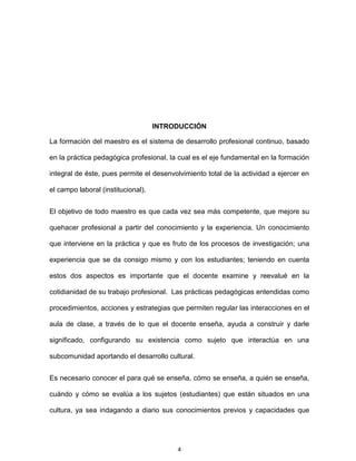 4
INTRODUCCIÓN
La formación del maestro es el sistema de desarrollo profesional continuo, basado
en la práctica pedagógica profesional, la cual es el eje fundamental en la formación
integral de éste, pues permite el desenvolvimiento total de la actividad a ejercer en
el campo laboral (institucional).
El objetivo de todo maestro es que cada vez sea más competente, que mejore su
quehacer profesional a partir del conocimiento y la experiencia. Un conocimiento
que interviene en la práctica y que es fruto de los procesos de investigación; una
experiencia que se da consigo mismo y con los estudiantes; teniendo en cuenta
estos dos aspectos es importante que el docente examine y reevalué en la
cotidianidad de su trabajo profesional. Las prácticas pedagógicas entendidas como
procedimientos, acciones y estrategias que permiten regular las interacciones en el
aula de clase, a través de lo que el docente enseña, ayuda a construir y darle
significado, configurando su existencia como sujeto que interactúa en una
subcomunidad aportando el desarrollo cultural.
Es necesario conocer el para qué se enseña, cómo se enseña, a quién se enseña,
cuándo y cómo se evalúa a los sujetos (estudiantes) que están situados en una
cultura, ya sea indagando a diario sus conocimientos previos y capacidades que
 